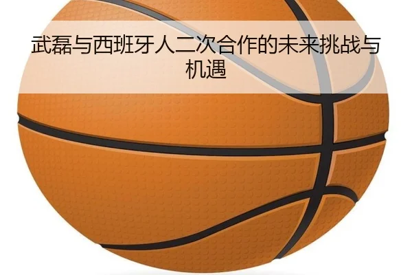 武磊与西班牙人二次合作的未来挑战与机遇